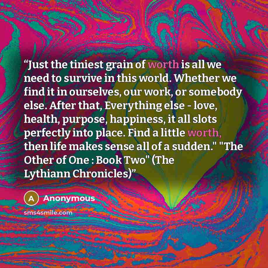 “Just the tiniest grain of worth is all we need to survive in this world. Whether we find it in ourselves, our work, or somebody else. After that, Everything else - love, health, purpose, happiness, it all slots perfectly into place. Find a little worth, then life makes sense all of a sudden." "The…” quote by Anonymous