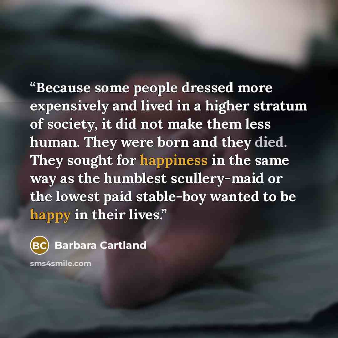 “Because some people dressed more expensively and lived in a higher stratum of society, it did not make them less human. They were born and they died. They sought for happiness in the same way as the humblest scullery-maid or the lowest paid stable-boy wanted to be happy in their lives.” quote by Barbara Cartland
