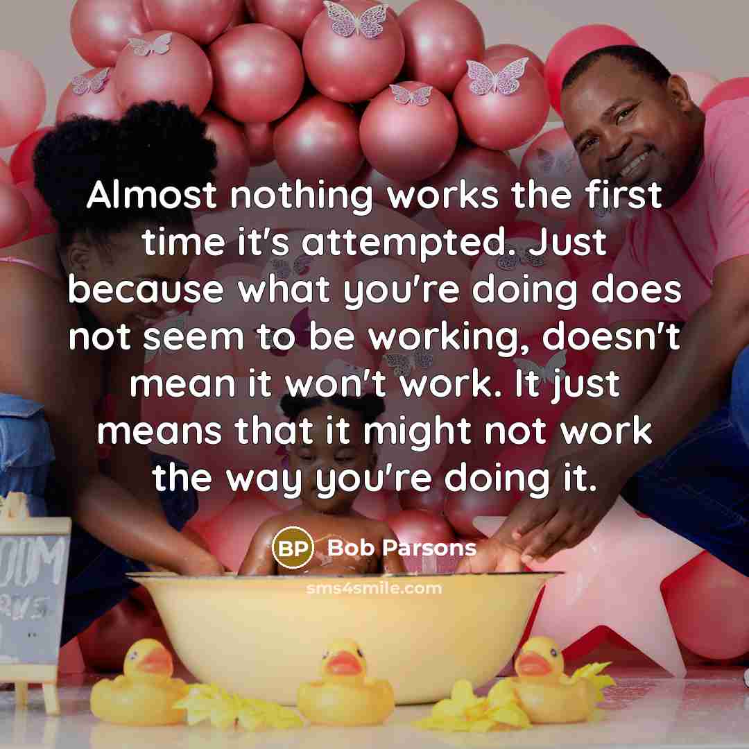 “Almost nothing works the first time it's attempted. Just because what you're doing does not seem to be working, doesn't mean it won't work. It just means that it might not work the way you're doing it.” quote by Bob Parsons