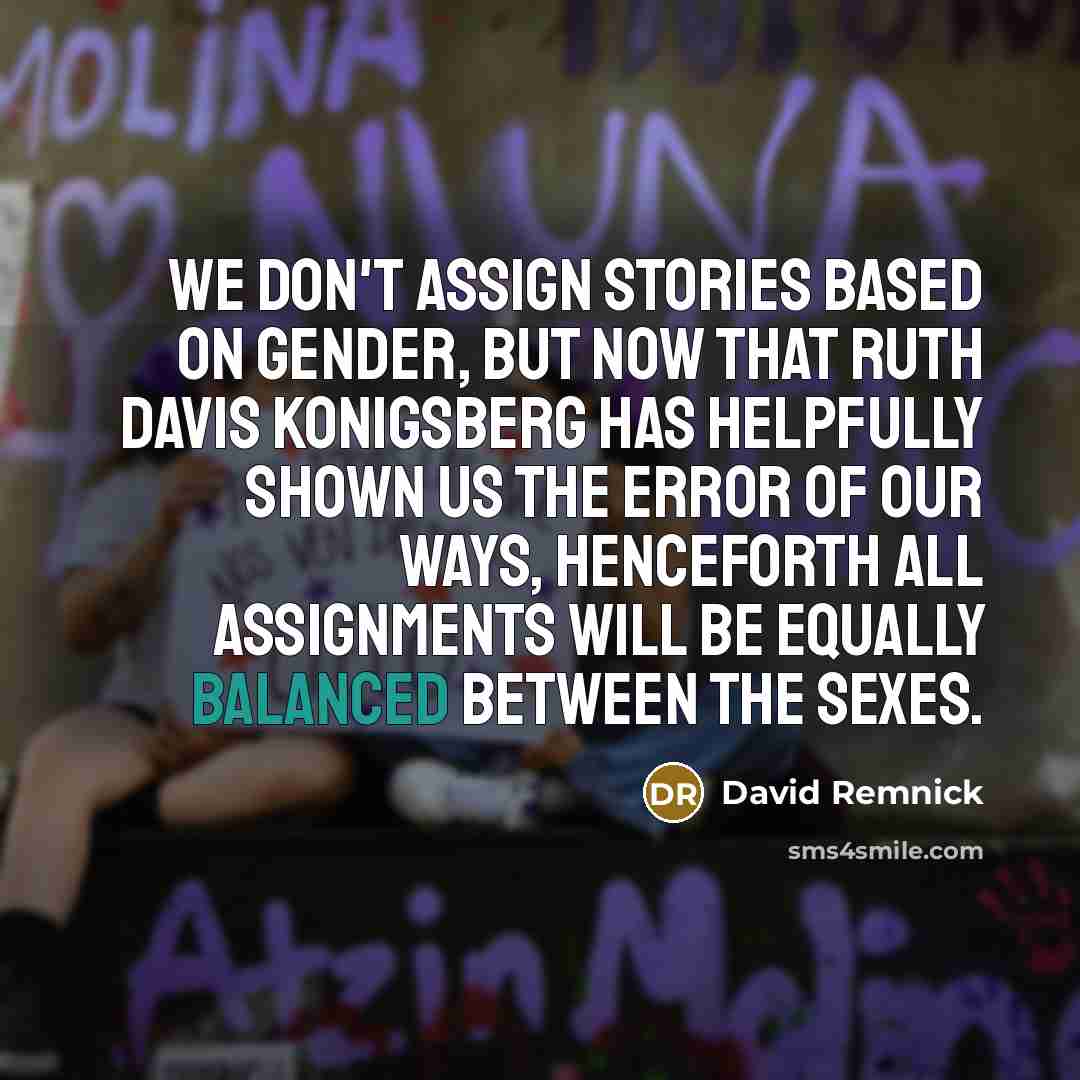 “We don't assign stories based on gender, but now that Ruth Davis Konigsberg has helpfully shown us the error of our ways, henceforth all assignments will be equally balanced between the sexes.” quote by David Remnick