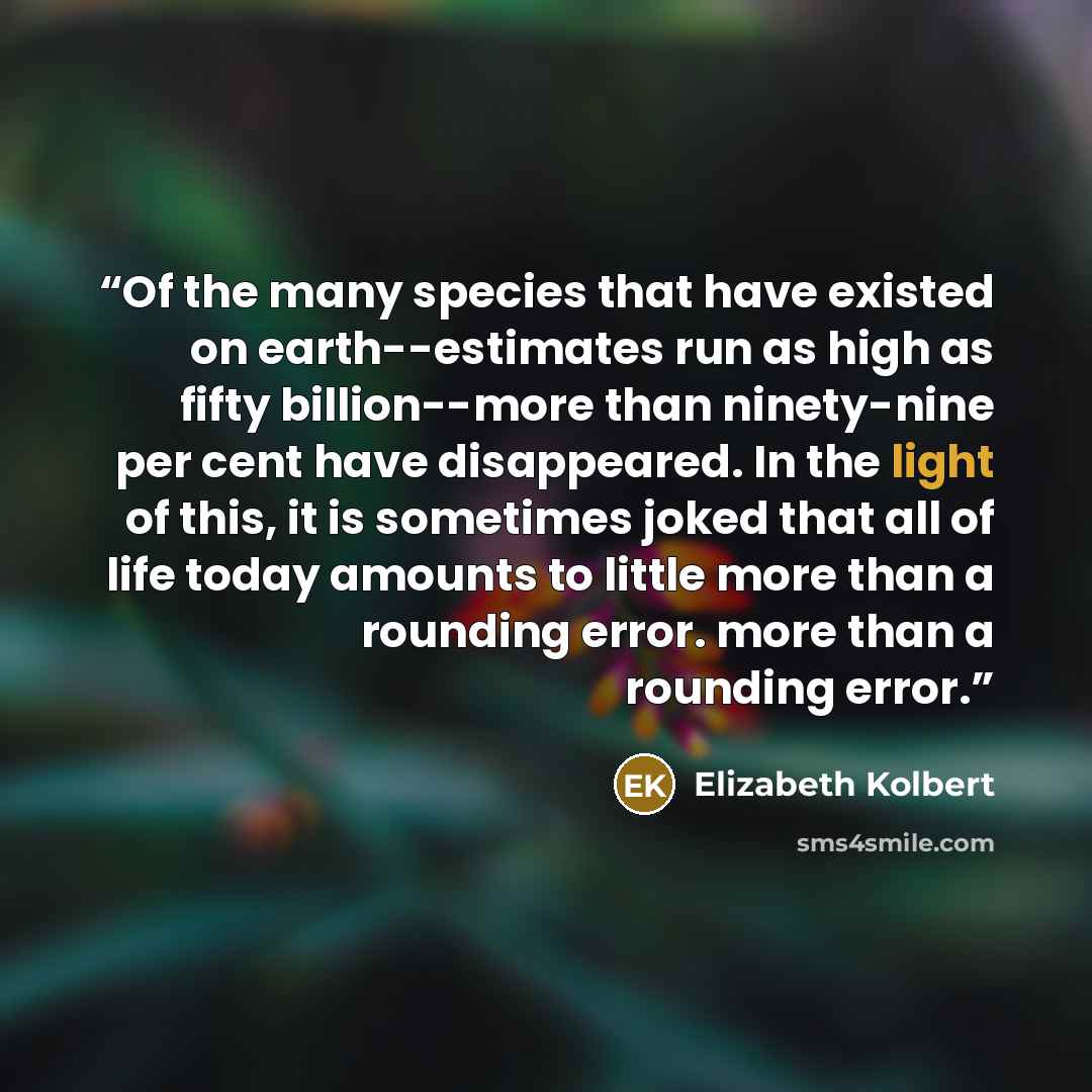 “Of the many species that have existed on earth--estimates run as high as fifty billion--more than ninety-nine per cent have disappeared. In the light of this, it is sometimes joked that all of life today amounts to little more than a rounding error. more than a rounding error.” quote by Elizabeth Kolbert