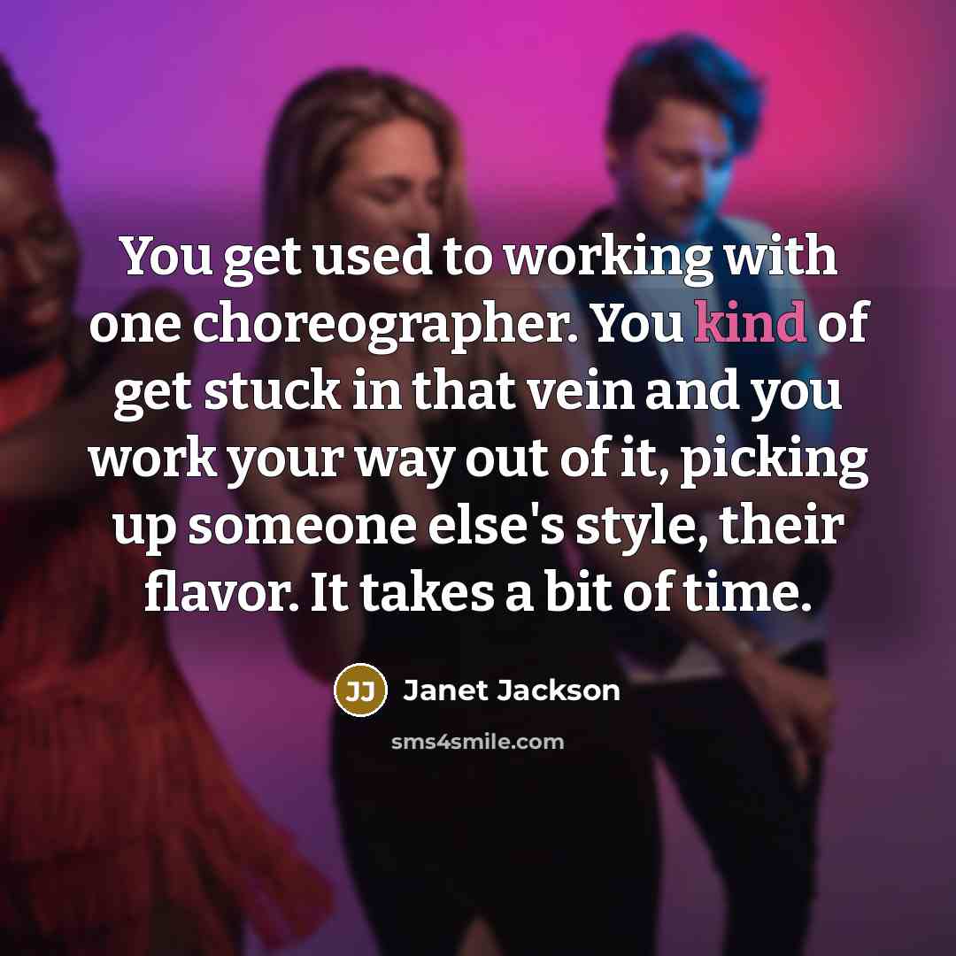 “You get used to working with one choreographer. You kind of get stuck in that vein and you work your way out of it, picking up someone else's style, their flavor. It takes a bit of time.” quote by Janet Jackson