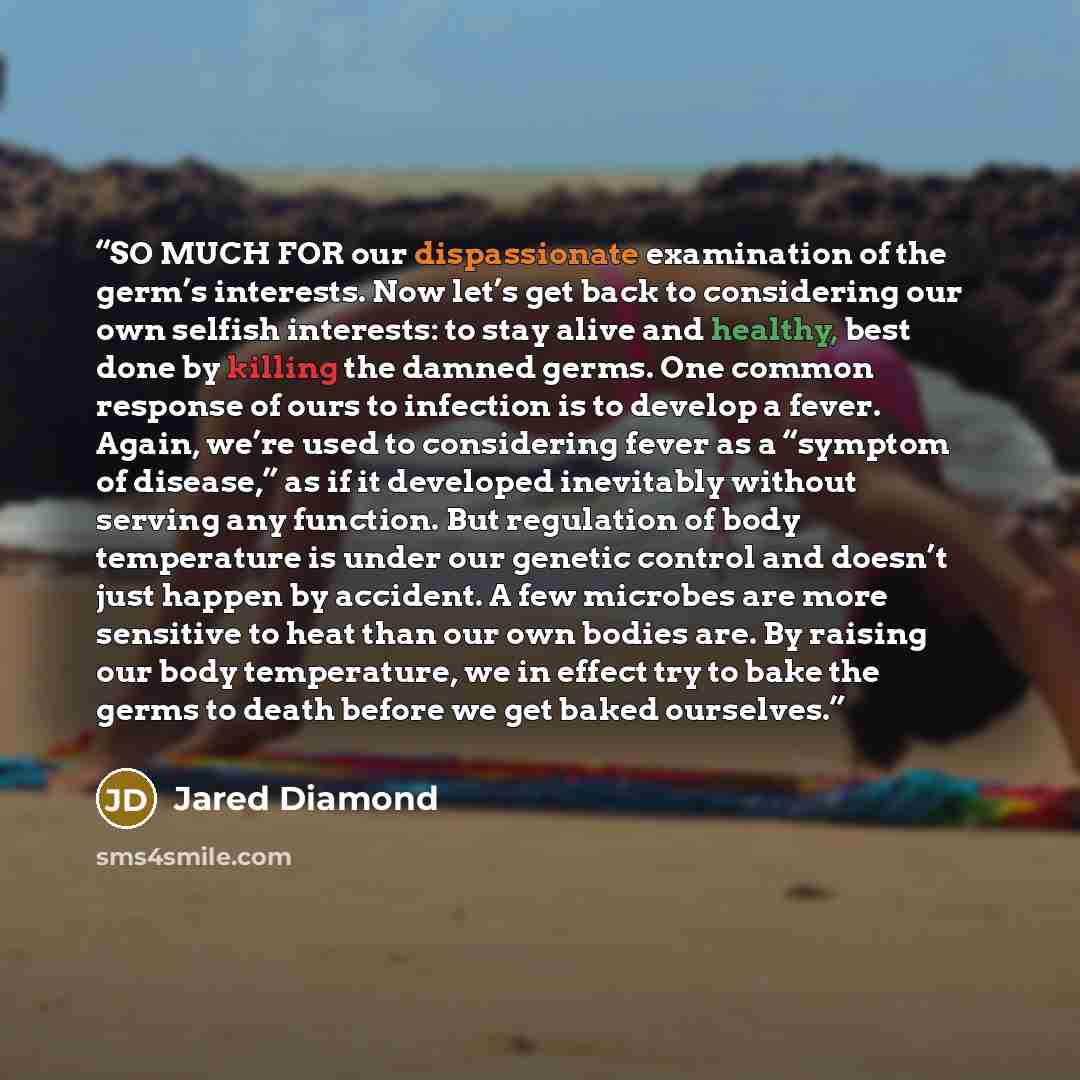 “SO MUCH FOR our dispassionate examination of the germ’s interests. Now let’s get back to considering our own selfish interests: to stay alive and healthy, best done by killing the damned germs. One common response of ours to infection is to develop a fever. Again, we’re used to considering fever…” quote by Jared Diamond