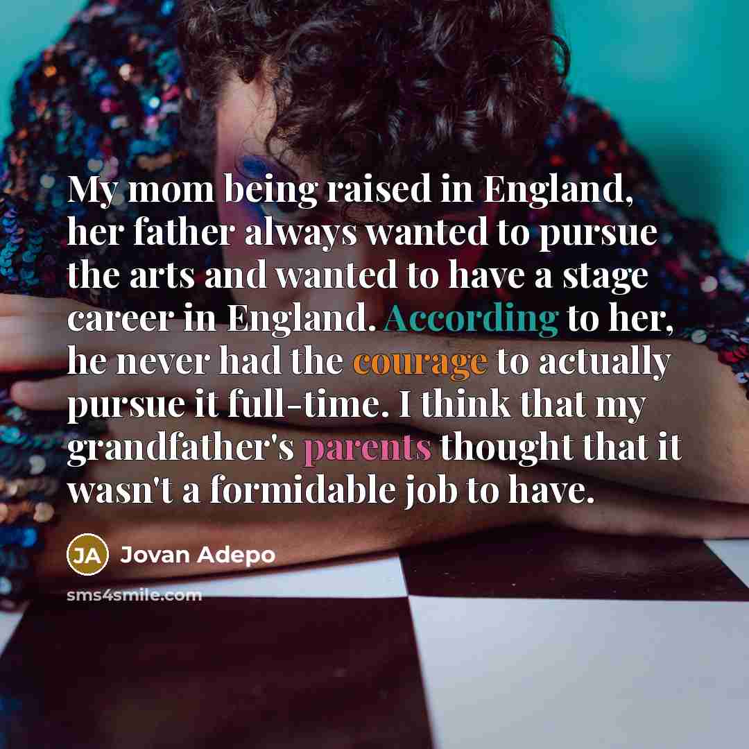 “My mom being raised in England, her father always wanted to pursue the arts and wanted to have a stage career in England. According to her, he never had the courage to actually pursue it full-time. I think that my grandfather's parents thought that it wasn't a formidable job to have.” quote by Jovan Adepo