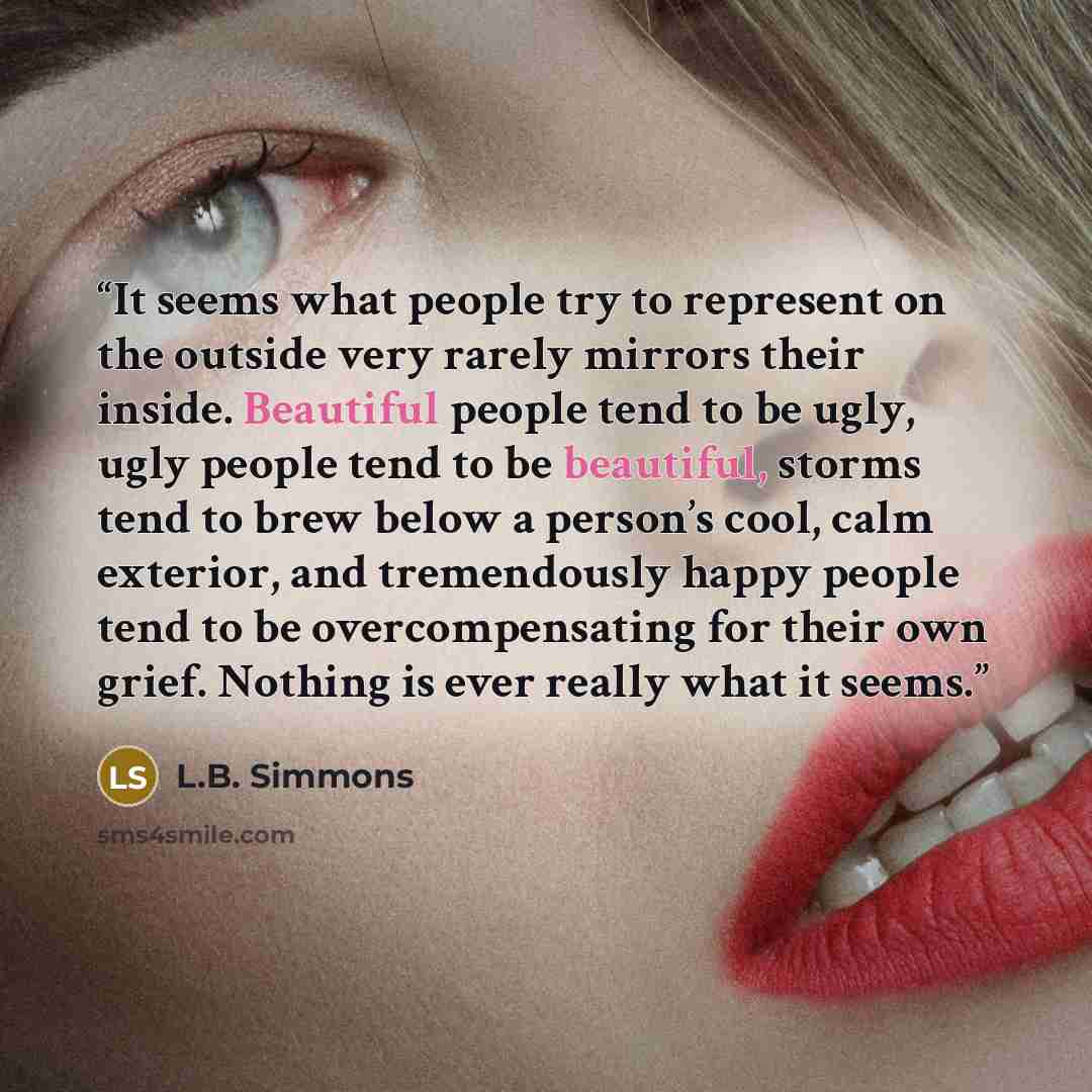 “It seems what people try to represent on the outside very rarely mirrors their inside. Beautiful people tend to be ugly, ugly people tend to be beautiful, storms tend to brew below a person’s cool, calm exterior, and tremendously happy people tend to be overcompensating for their own grief…” quote by L.B. Simmons