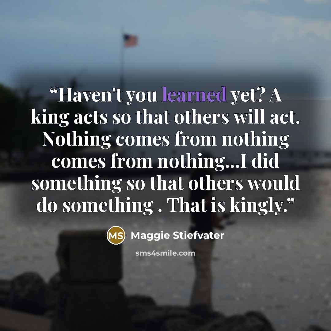 “Haven't you learned yet? A king acts so that others will act. Nothing comes from nothing comes from nothing...I did something so that others would do something . That is kingly.” quote by Maggie Stiefvater