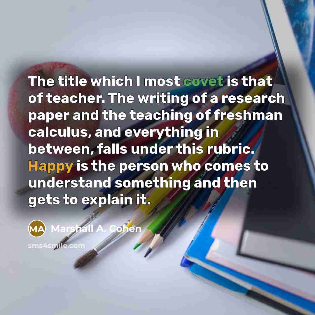 “The title which I most covet is that of teacher. The writing of a research paper and the teaching of freshman calculus, and everything in between, falls under this rubric. Happy is the person who comes to understand something and then gets to explain it.” quote by Marshall A. Cohen