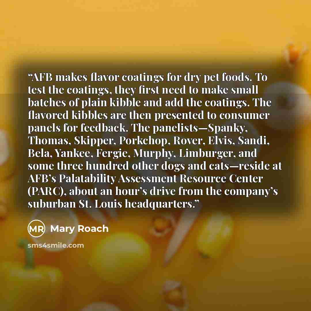 “AFB makes flavor coatings for dry pet foods. To test the coatings, they first need to make small batches of plain kibble and add the coatings. The flavored kibbles are then presented to consumer panels for feedback. The panelists—Spanky, Thomas, Skipper, Porkchop, Rover, Elvis, Sandi, Bela…” quote by Mary Roach