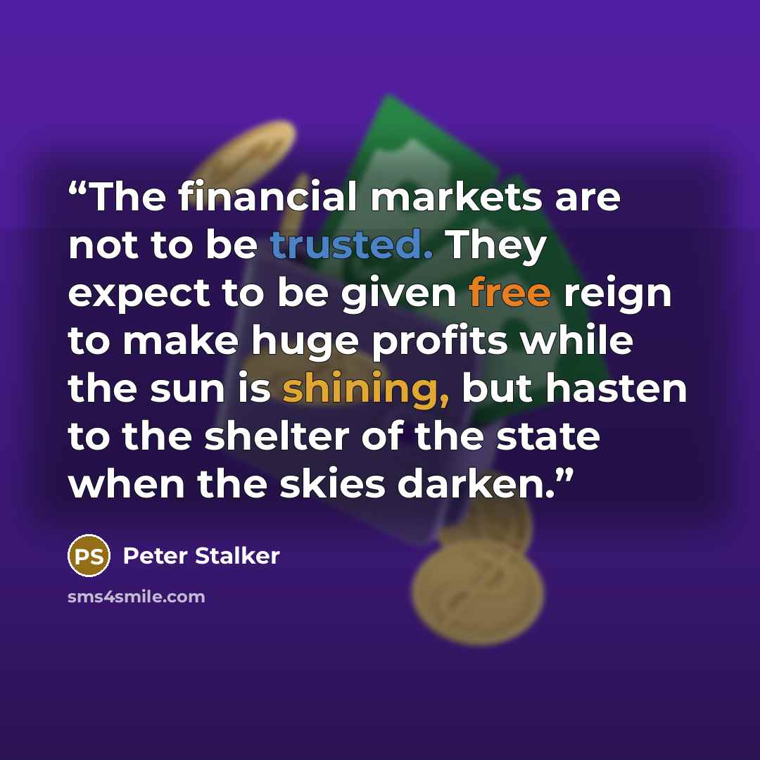 “The financial markets are not to be trusted. They expect to be given free reign to make huge profits while the sun is shining, but hasten to the shelter of the state when the skies darken.” quote by Peter Stalker