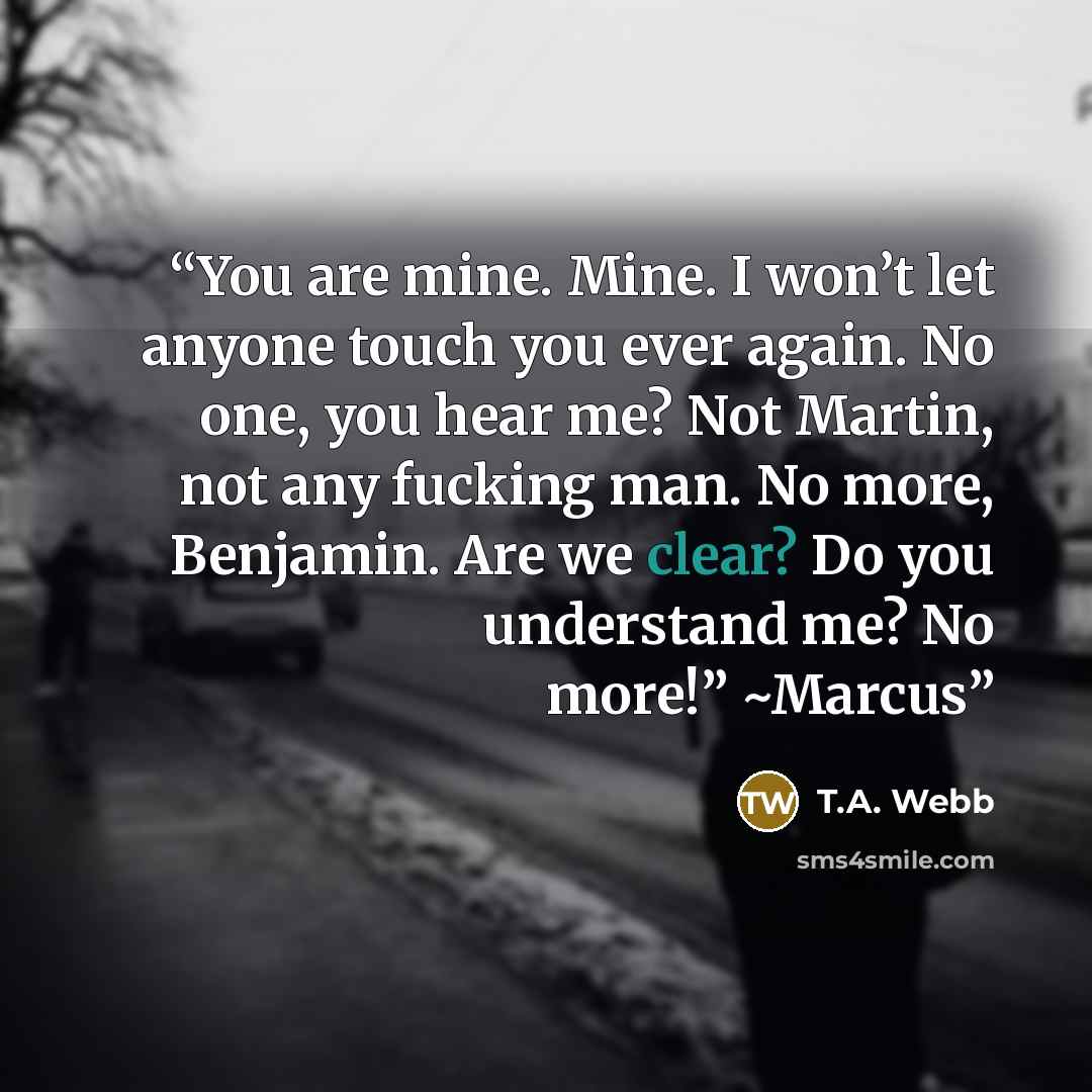 “You are mine. Mine. I won’t let anyone touch you ever again. No one, you hear me? Not Martin, not any fucking man. No more, Benjamin. Are we clear? Do you understand me? No more!” ~Marcus” quote by T.A. Webb