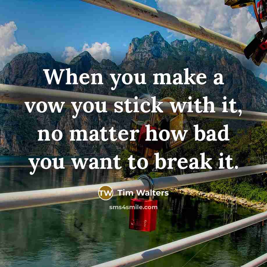 “When you make a vow you stick with it, no matter how bad you want to break it.” quote by Tim Walters