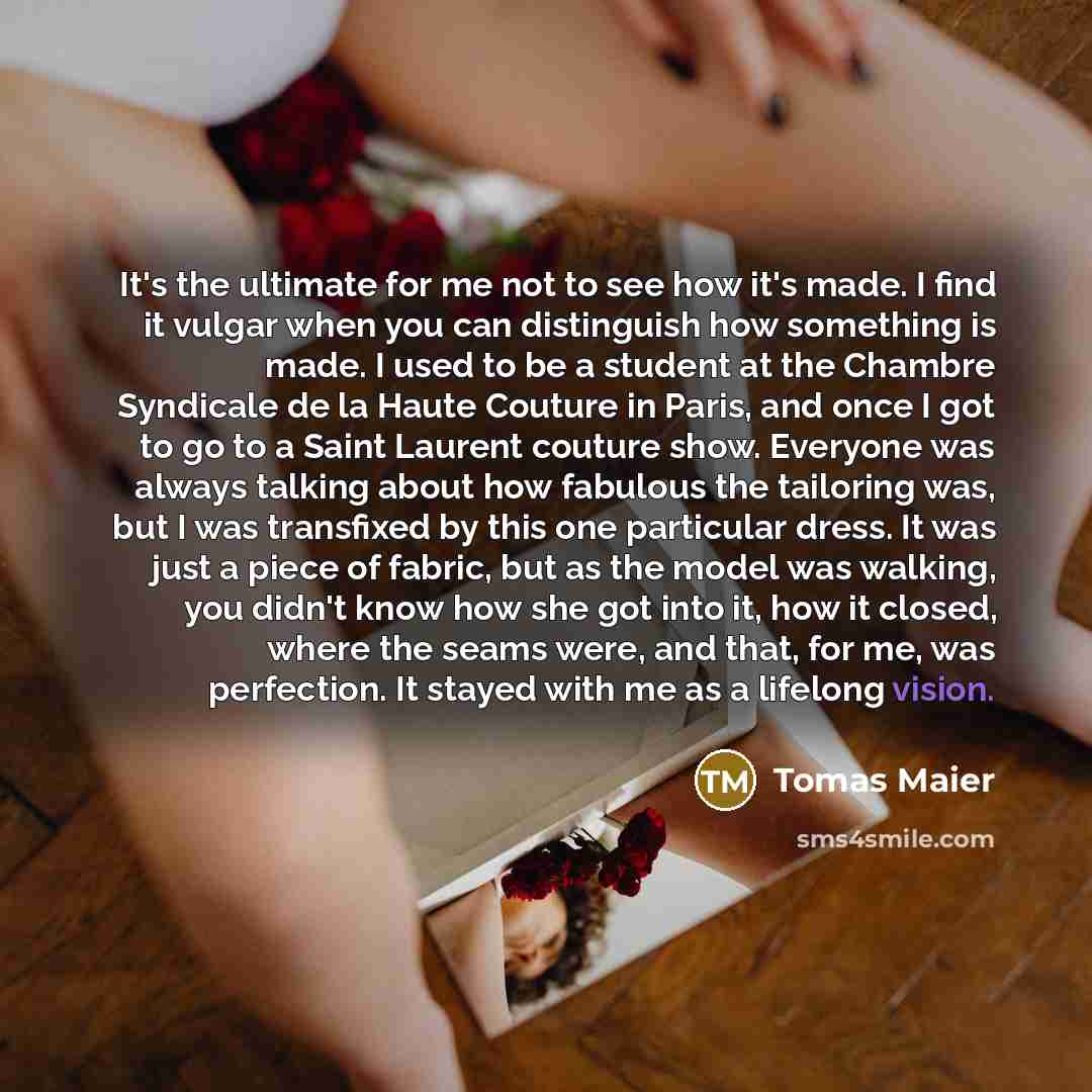 “It's the ultimate for me not to see how it's made. I find it vulgar when you can distinguish how something is made. I used to be a student at the Chambre Syndicale de la Haute Couture in Paris, and once I got to go to a Saint Laurent couture show. Everyone was always talking about how fabulous the…” quote by Tomas Maier