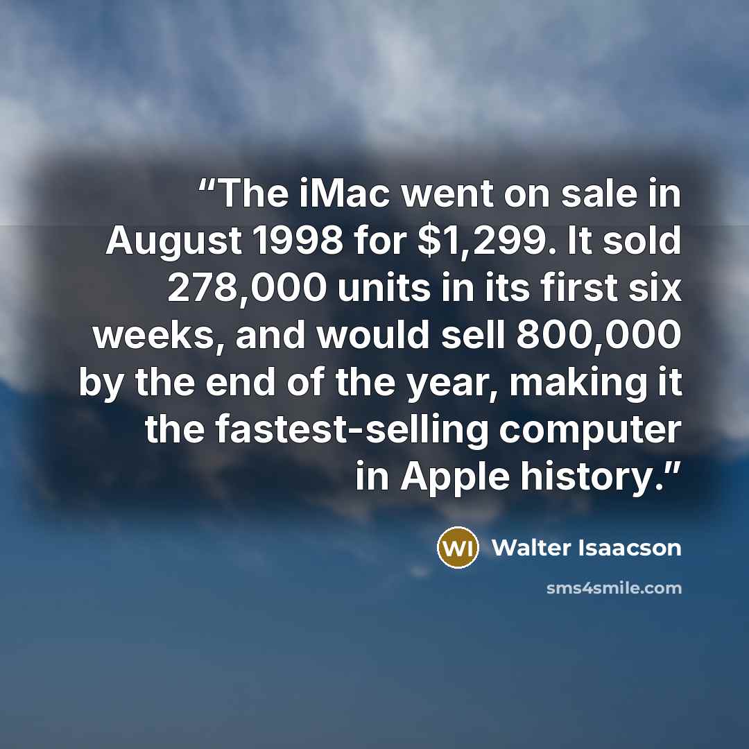 “The iMac went on sale in August 1998 for $1,299. It sold 278,000 units in its first six weeks, and would sell 800,000 by the end of the year, making it the fastest-selling computer in Apple history.” quote by Walter Isaacson