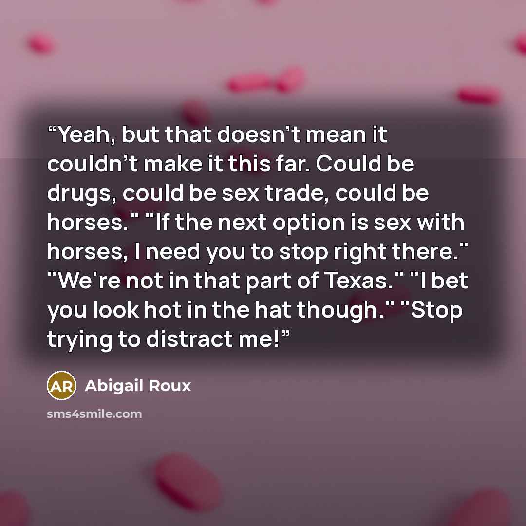 “Yeah, but that doesn't mean it couldn't make it this far. Could be drugs, could be sex trade, could be horses." "If the next option is sex with horses, I need you to stop right there." "We're not in that part of Texas." "I bet you look hot in the hat though." "Stop trying to distract me!” quote by Abigail Roux