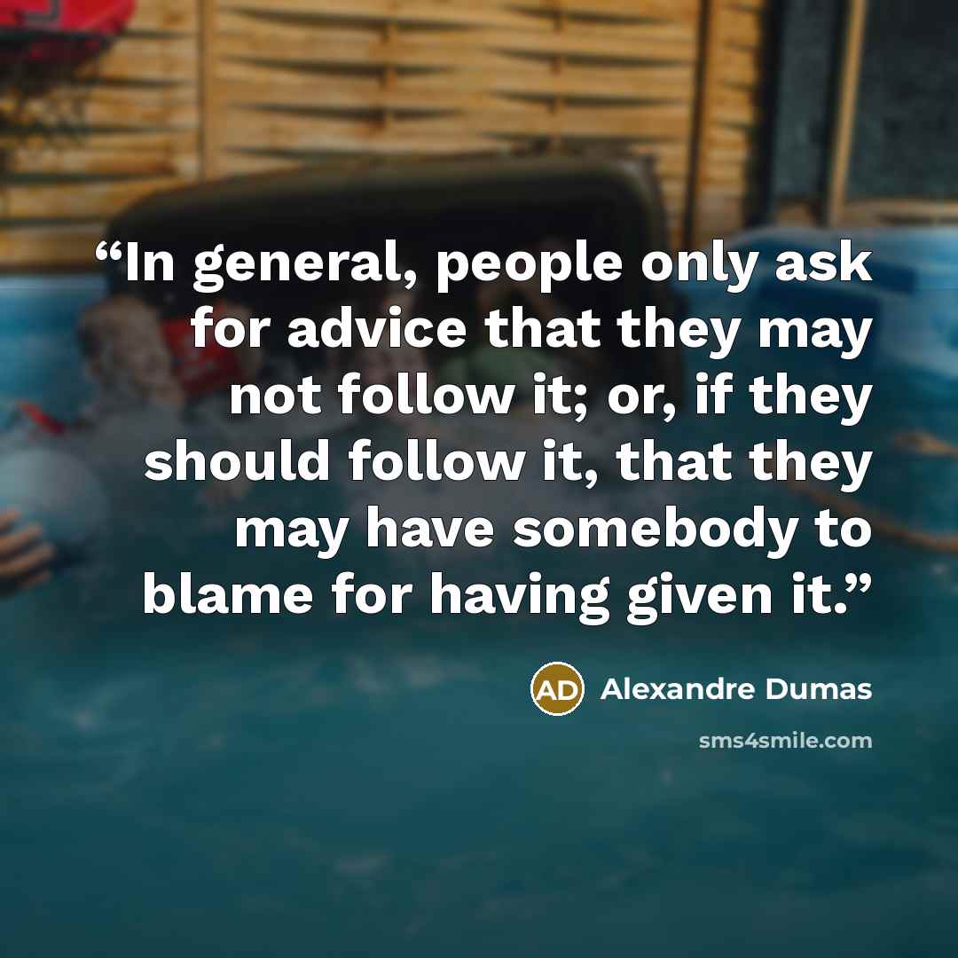 “In general, people only ask for advice that they may not follow it; or, if they should follow it, that they may have somebody to blame for having given it.” quote by Alexandre Dumas
