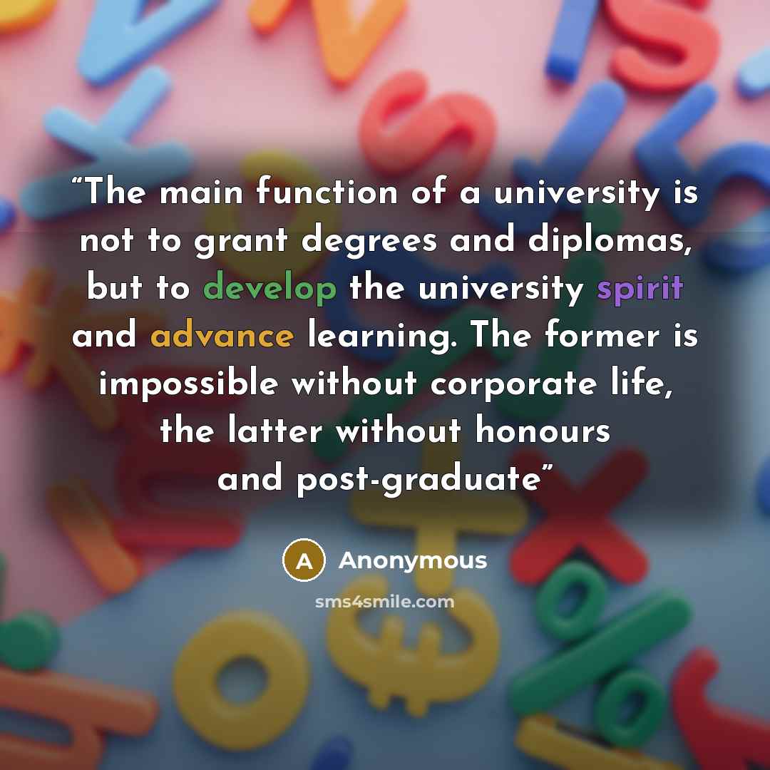 “The main function of a university is not to grant degrees and diplomas, but to develop the university spirit and advance learning. The former is impossible without corporate life, the latter without honours and post-graduate” quote by Anonymous