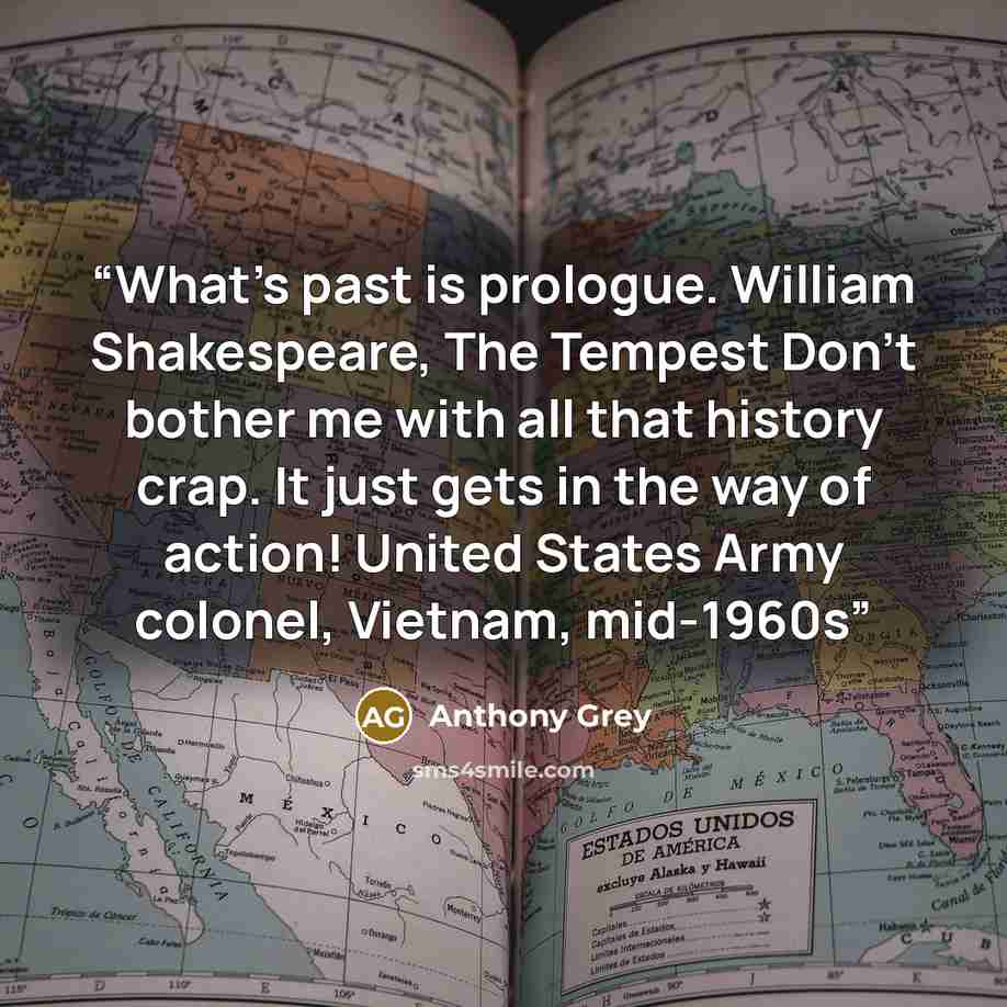 “What’s past is prologue. William Shakespeare, The Tempest Don’t bother me with all that history crap. It just gets in the way of action! United States Army colonel, Vietnam, mid-1960s” quote by Anthony Grey