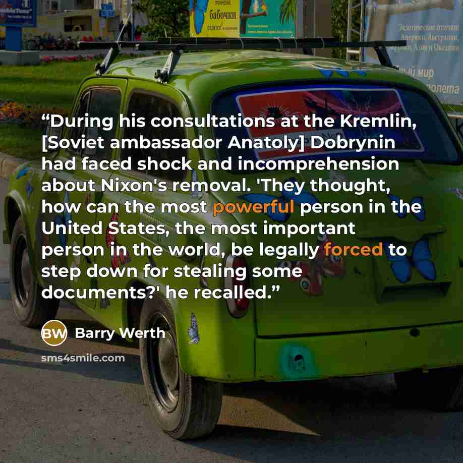 “During his consultations at the Kremlin, [Soviet ambassador Anatoly] Dobrynin had faced shock and incomprehension about Nixon's removal. 'They thought, how can the most powerful person in the United States, the most important person in the world, be legally forced to step down for stealing some…” quote by Barry Werth