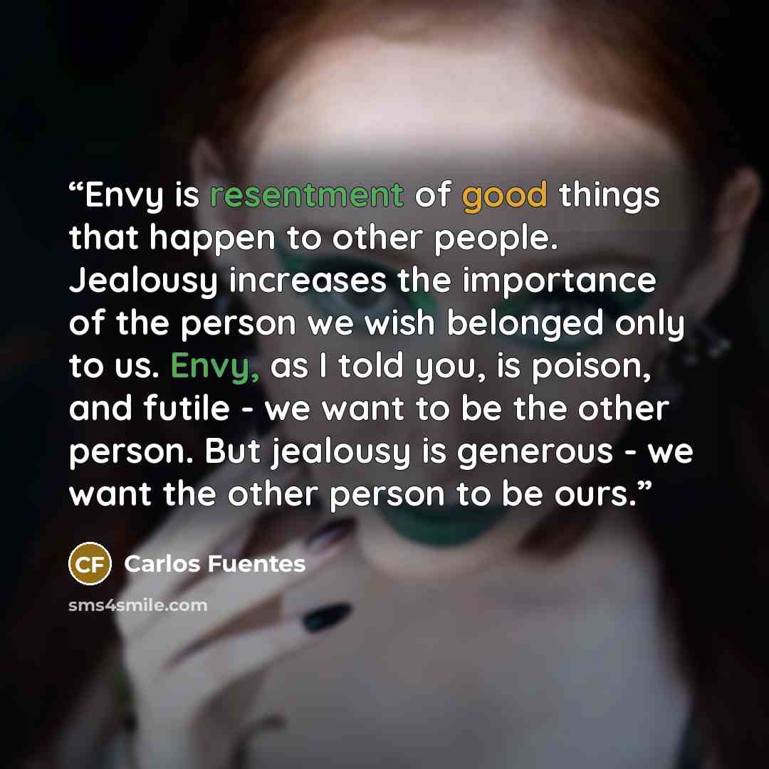 “Envy is resentment of good things that happen to other people. Jealousy increases the importance of the person we wish belonged only to us. Envy, as I told you, is poison, and futile - we want to be the other person. But jealousy is generous - we want the other person to be ours.” quote by Carlos Fuentes