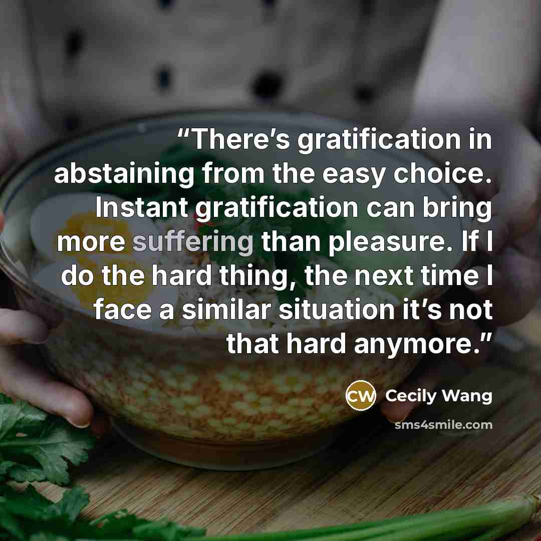 “There’s gratification in abstaining from the easy choice. Instant gratification can bring more suffering than pleasure. If I do the hard thing, the next time I face a similar situation it’s not that hard anymore.” quote by Cecily Wang