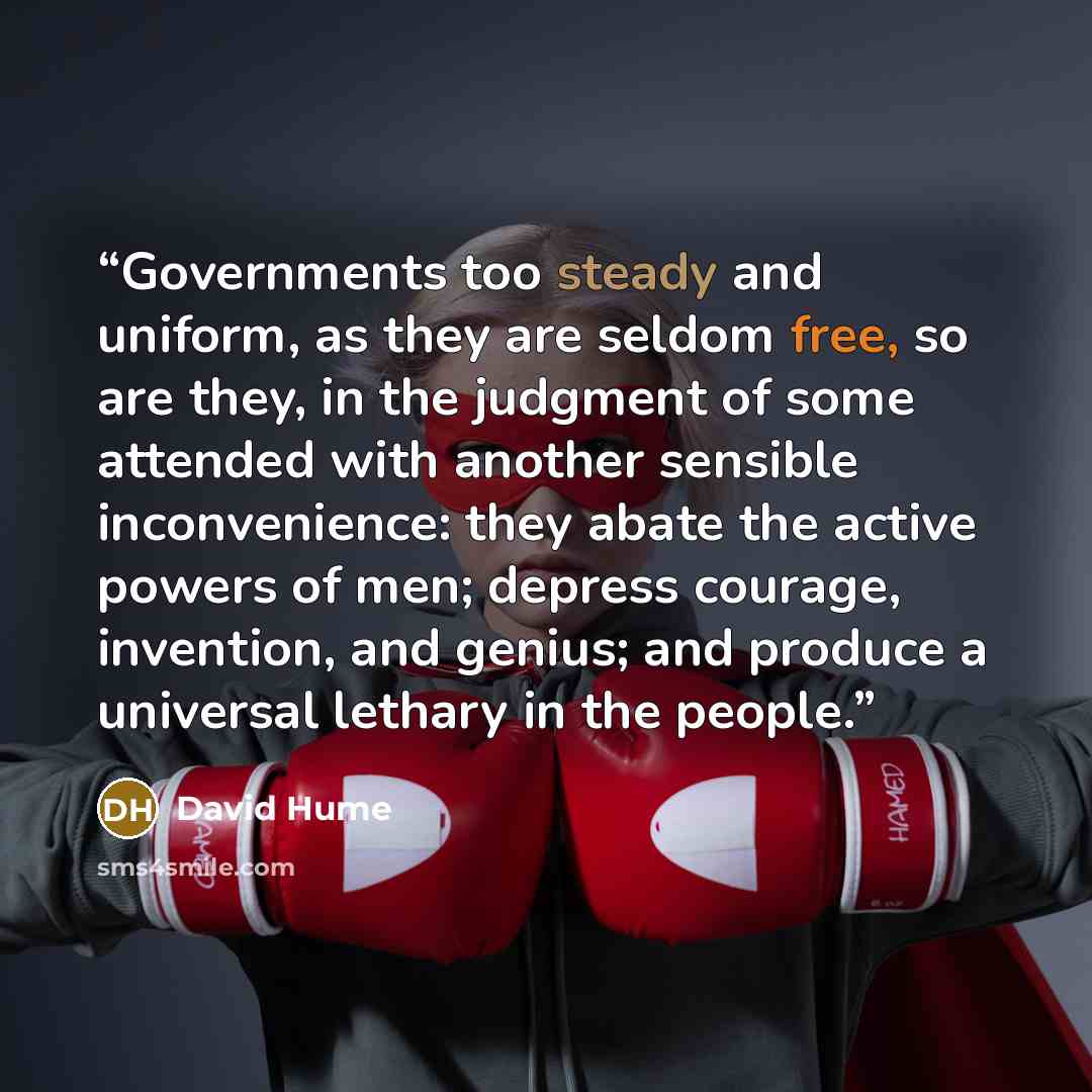 “Governments too steady and uniform, as they are seldom free, so are they, in the judgment of some attended with another sensible inconvenience: they abate the active powers of men; depress courage, invention, and genius; and produce a universal lethary in the people.” quote by David Hume