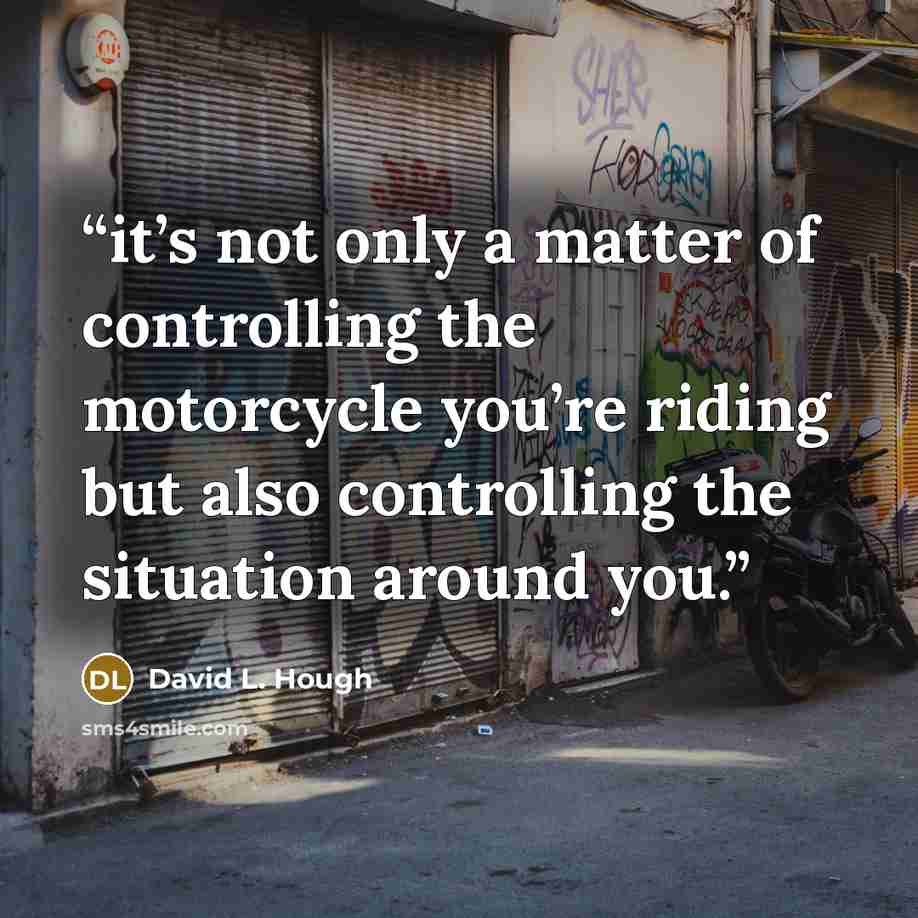 “it’s not only a matter of controlling the motorcycle you’re riding but also controlling the situation around you.” quote by David L. Hough