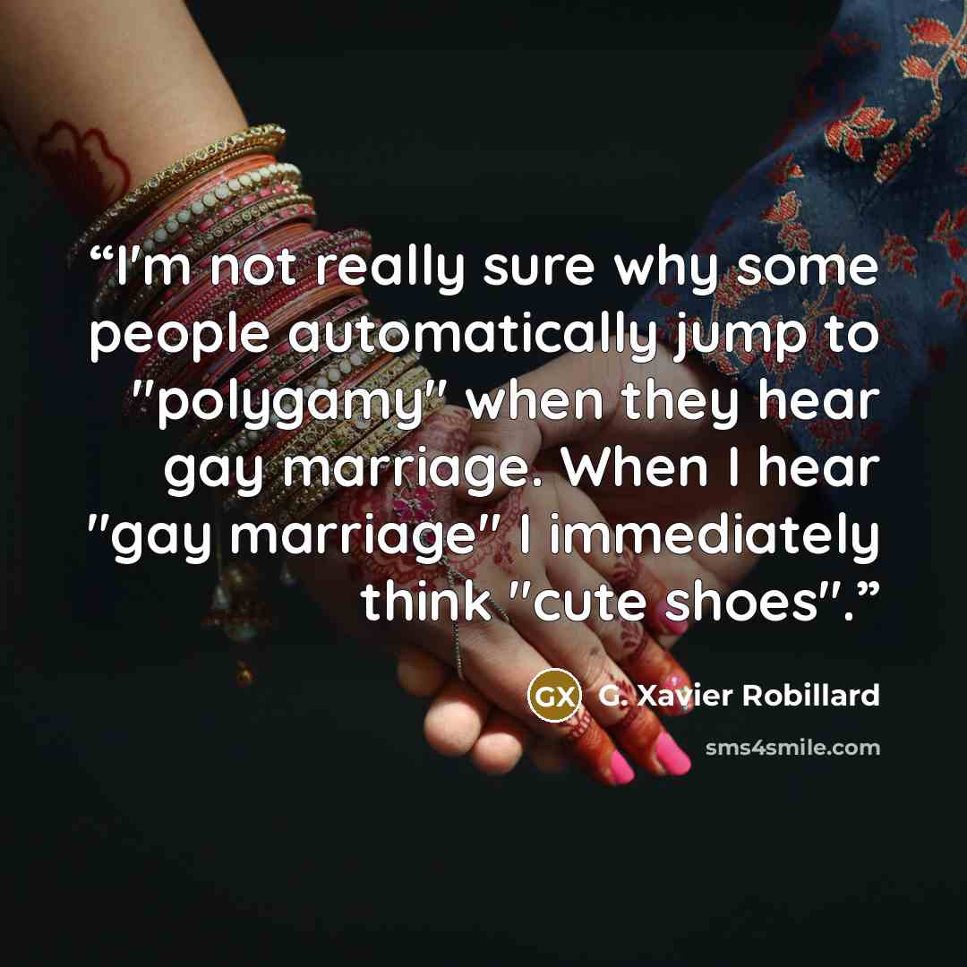“I'm not really sure why some people automatically jump to "polygamy" when they hear gay marriage. When I hear "gay marriage" I immediately think "cute shoes".” quote by G. Xavier Robillard