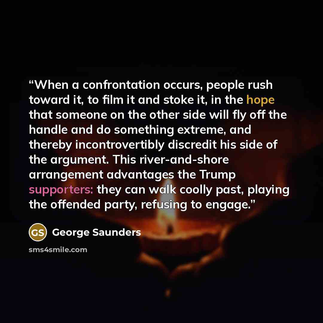 “When a confrontation occurs, people rush toward it, to film it and stoke it, in the hope that someone on the other side will fly off the handle and do something extreme, and thereby incontrovertibly discredit his side of the argument. This river-and-shore arrangement advantages the Trump…” quote by George Saunders
