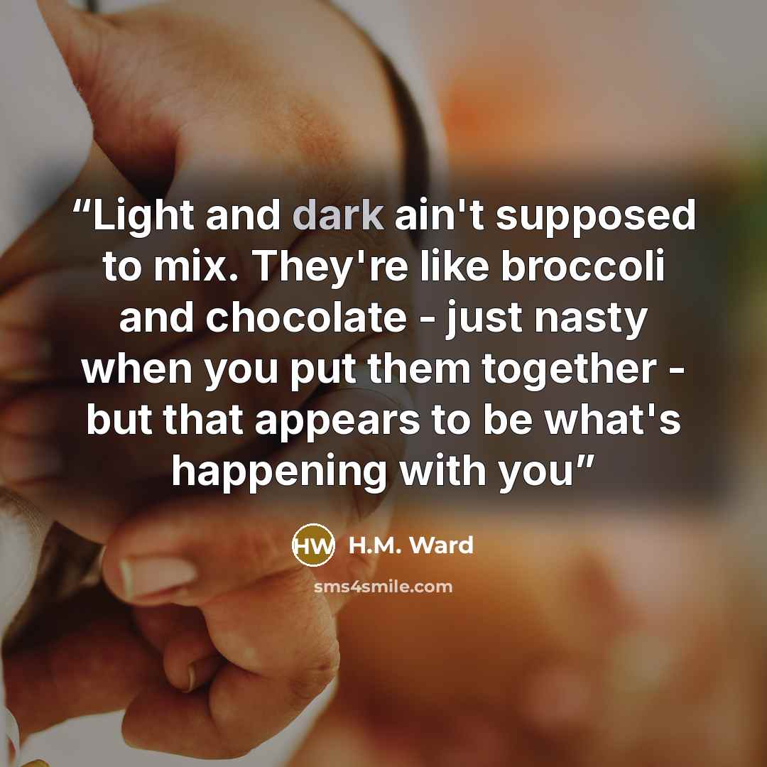 “Light and dark ain't supposed to mix. They're like broccoli and chocolate - just nasty when you put them together - but that appears to be what's happening with you” quote by H.M. Ward