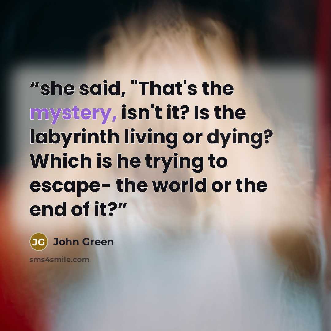 “she said, "That's the mystery, isn't it? Is the labyrinth living or dying? Which is he trying to escape- the world or the end of it?” quote by John Green