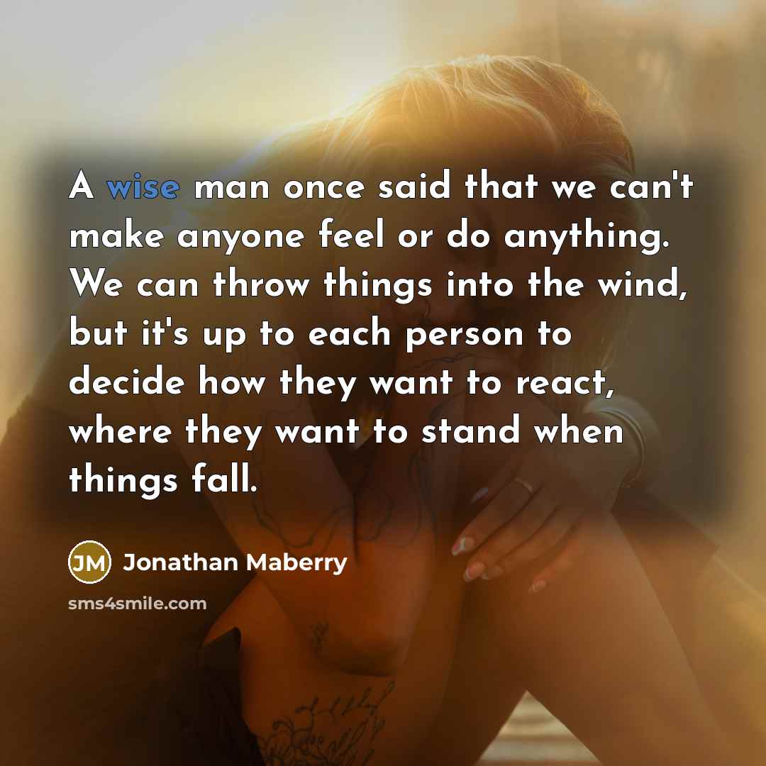 “A wise man once said that we can't make anyone feel or do anything. We can throw things into the wind, but it's up to each person to decide how they want to react, where they want to stand when things fall.” quote by Jonathan Maberry