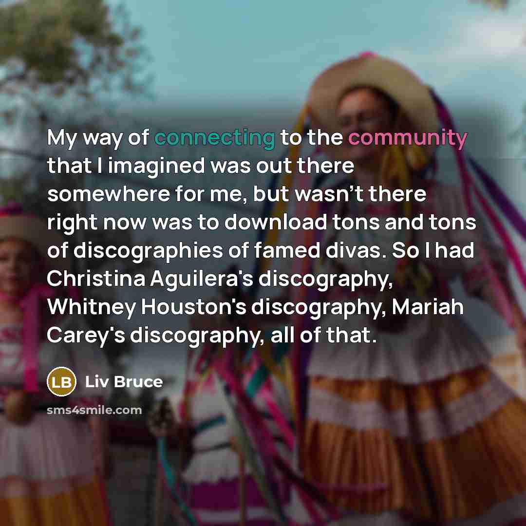 “My way of connecting to the community that I imagined was out there somewhere for me, but wasn't there right now was to download tons and tons of discographies of famed divas. So I had Christina Aguilera's discography, Whitney Houston's discography, Mariah Carey's discography, all of that.” quote by Liv Bruce