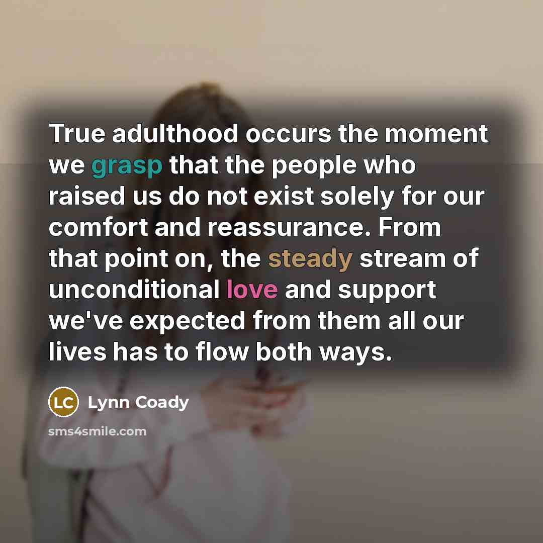 “True adulthood occurs the moment we grasp that the people who raised us do not exist solely for our comfort and reassurance. From that point on, the steady stream of unconditional love and support we've expected from them all our lives has to flow both ways.” quote by Lynn Coady