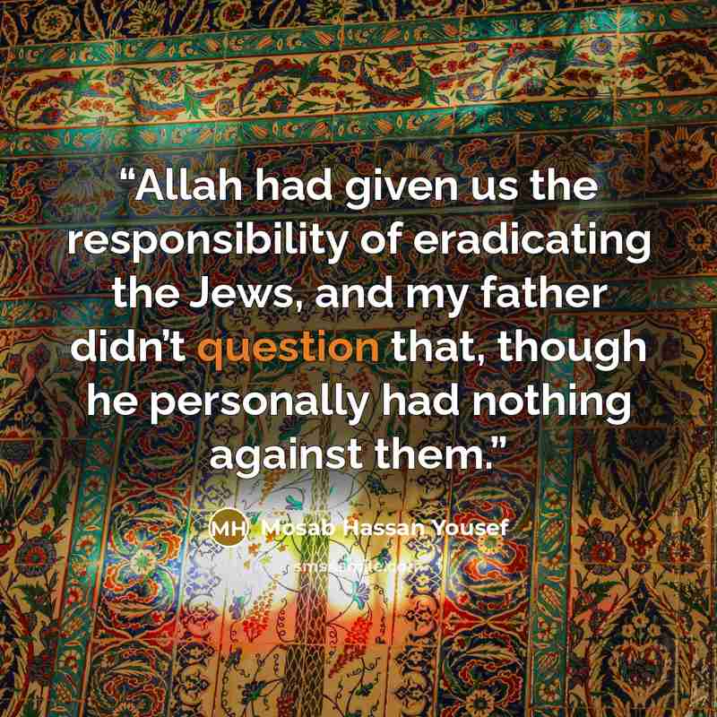 “Allah had given us the responsibility of eradicating the Jews, and my father didn’t question that, though he personally had nothing against them.” quote by Mosab Hassan Yousef