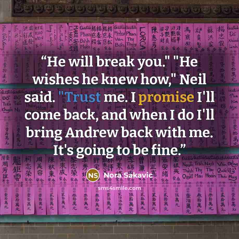 “He will break you." "He wishes he knew how," Neil said. "Trust me. I promise I'll come back, and when I do I'll bring Andrew back with me. It's going to be fine.” quote by Nora Sakavic