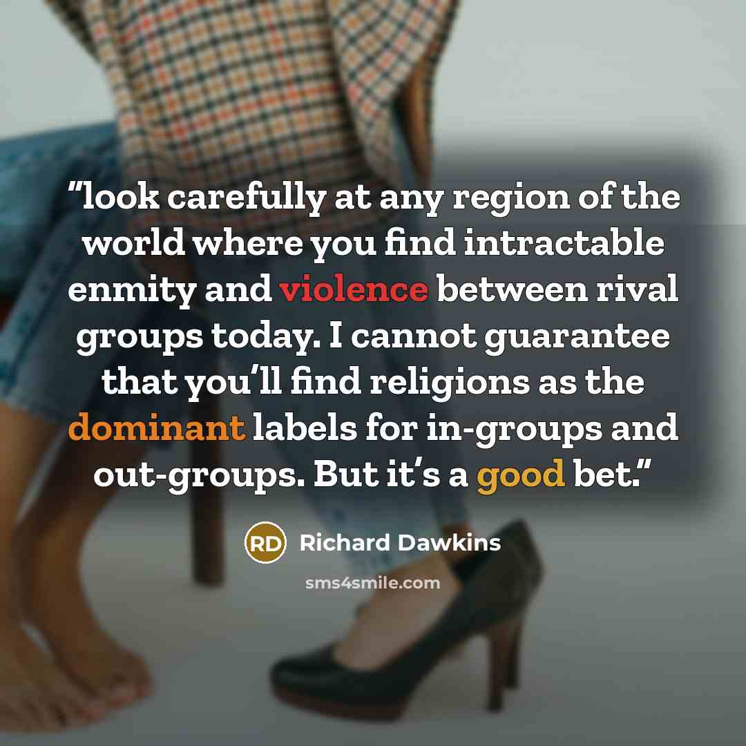 “look carefully at any region of the world where you find intractable enmity and violence between rival groups today. I cannot guarantee that you’ll find religions as the dominant labels for in-groups and out-groups. But it’s a good bet.” quote by Richard Dawkins