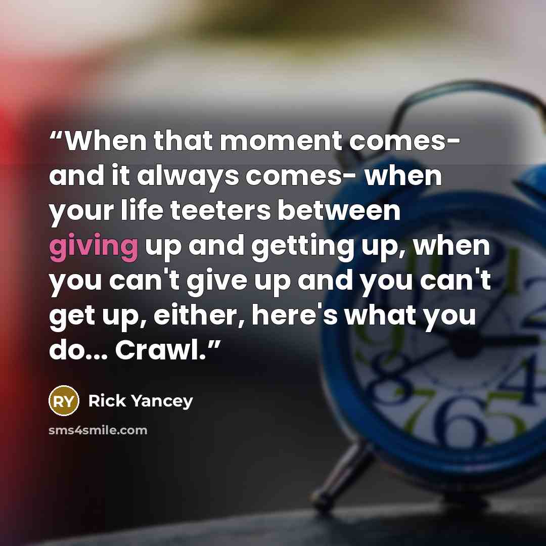 “When that moment comes- and it always comes- when your life teeters between giving up and getting up, when you can't give up and you can't get up, either, here's what you do... Crawl.” quote by Rick Yancey