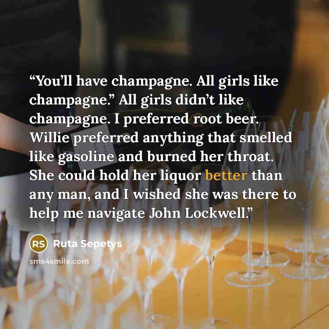 “You’ll have champagne. All girls like champagne.” All girls didn’t like champagne. I preferred root beer. Willie preferred anything that smelled like gasoline and burned her throat. She could hold her liquor better than any man, and I wished she was there to help me navigate John Lockwell.” quote by Ruta Sepetys