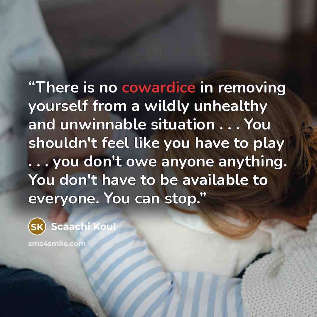 “There is no cowardice in removing yourself from a wildly unhealthy and unwinnable situation . . . You shouldn't feel like you have to play . . . you don't owe anyone anything. You don't have to be available to everyone. You can stop.” quote by Scaachi Koul
