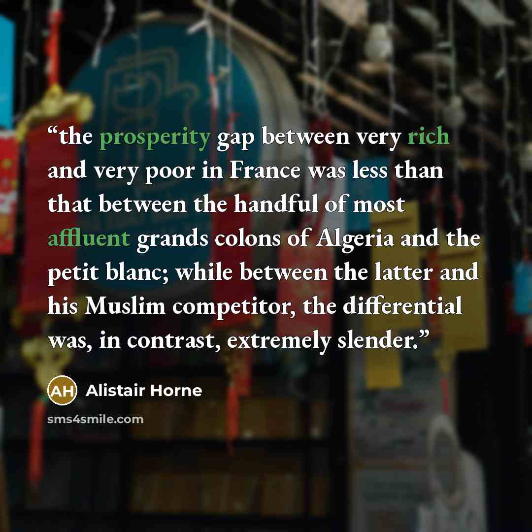 “the prosperity gap between very rich and very poor in France was less than that between the handful of most affluent grands colons of Algeria and the petit blanc; while between the latter and his Muslim competitor, the differential was, in contrast, extremely slender.” quote by Alistair Horne