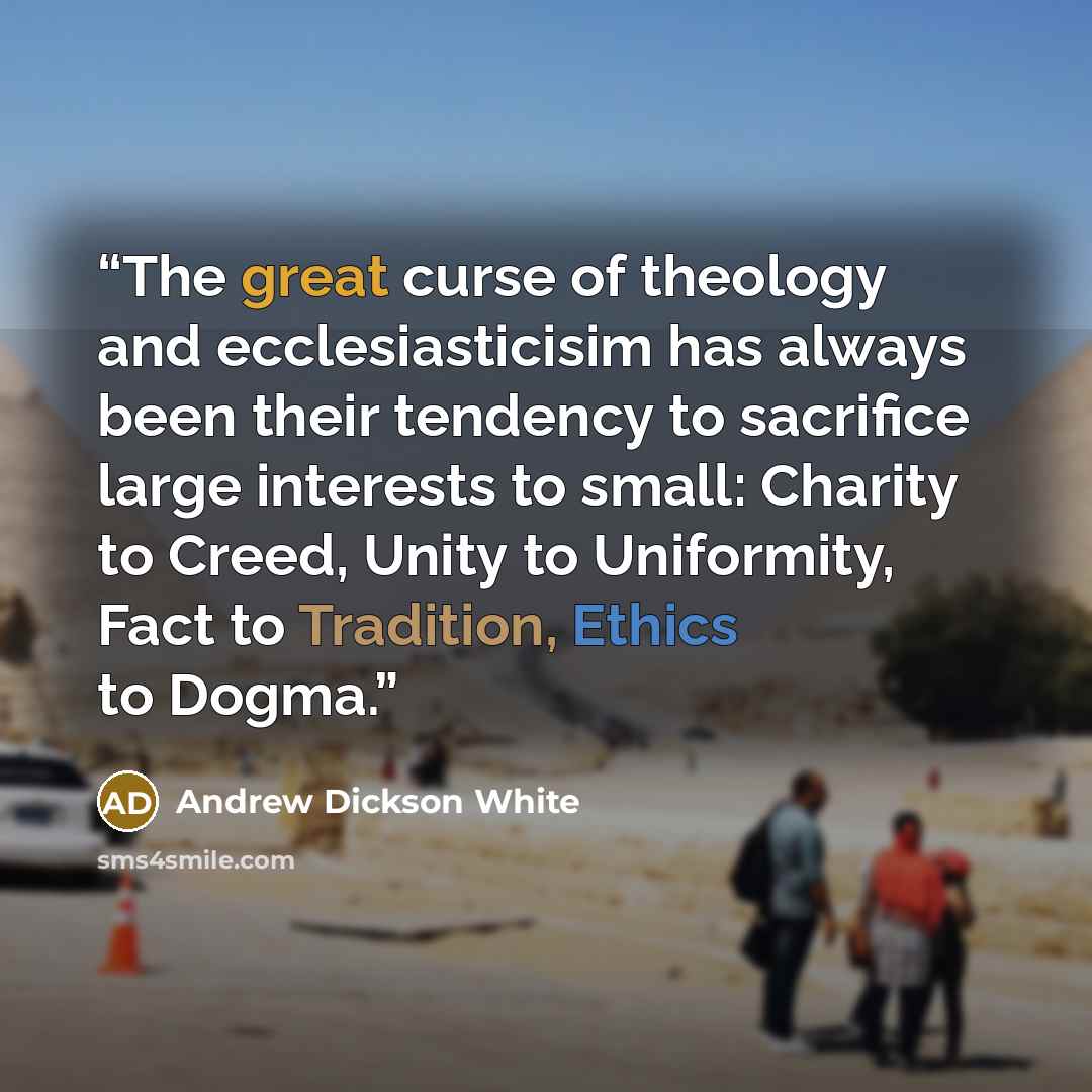 “The great curse of theology and ecclesiasticisim has always been their tendency to sacrifice large interests to small: Charity to Creed, Unity to Uniformity, Fact to Tradition, Ethics to Dogma.” quote by Andrew Dickson White