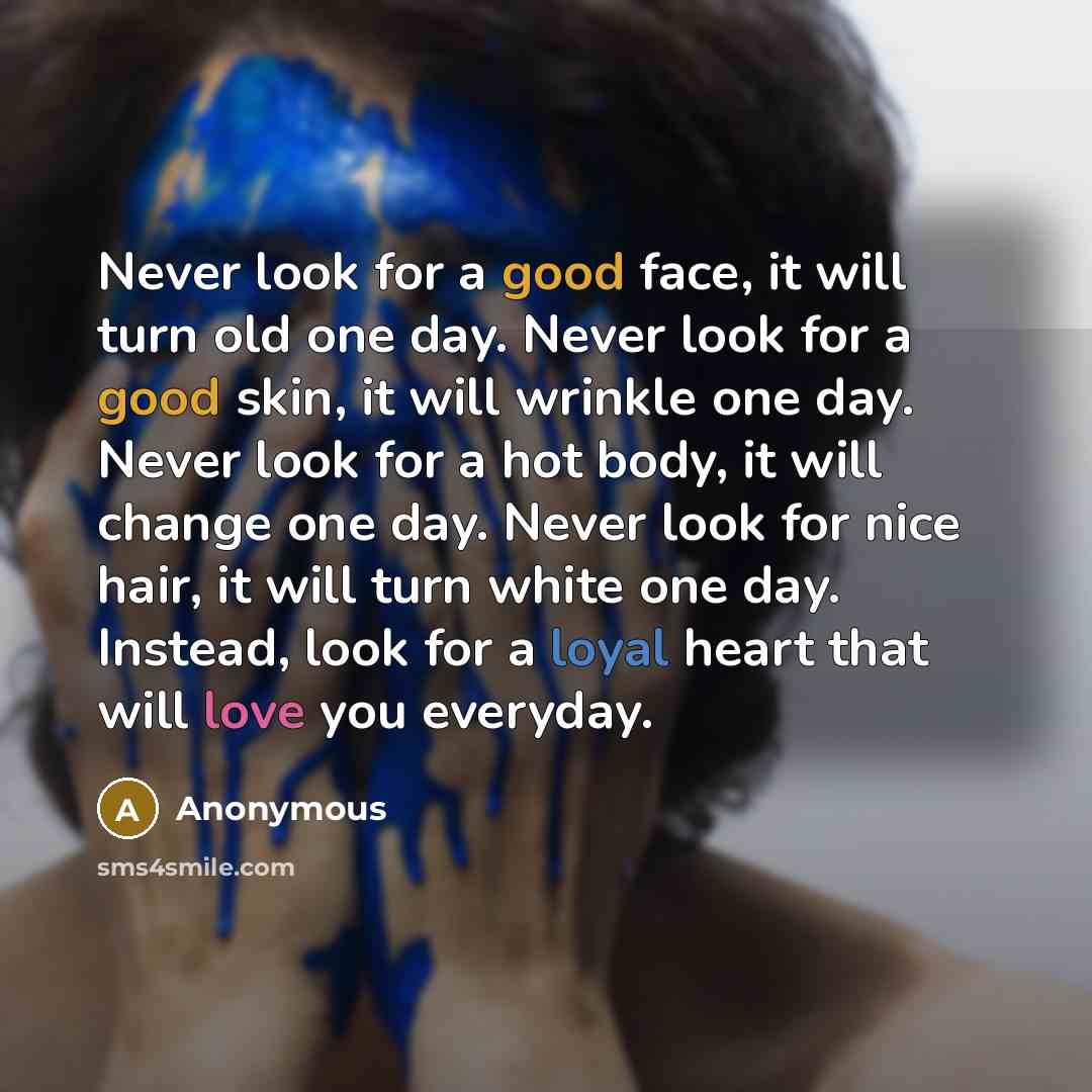 “Never look for a good face, it will turn old one day. Never look for a good skin, it will wrinkle one day. Never look for a hot body, it will change one day. Never look for nice hair, it will turn white one day. Instead, look for a loyal heart that will love you everyday.” quote by Anonymous
