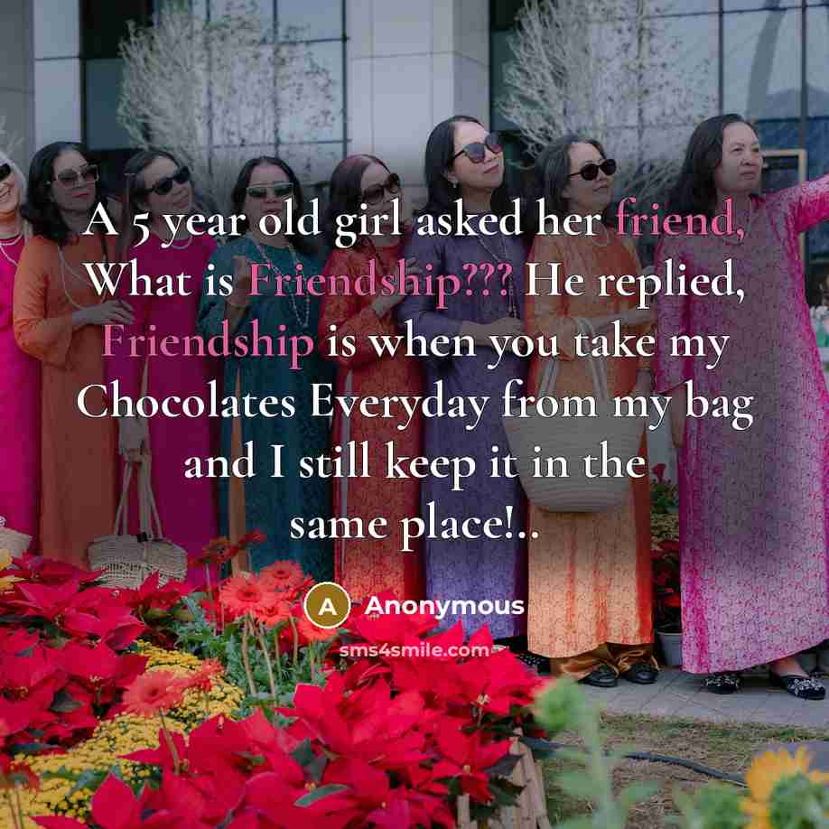 “A 5 year old girl asked her friend, What is Friendship??? He replied, Friendship is when you take my Chocolates Everyday from my bag and I still keep it in the same place!..” quote by Anonymous