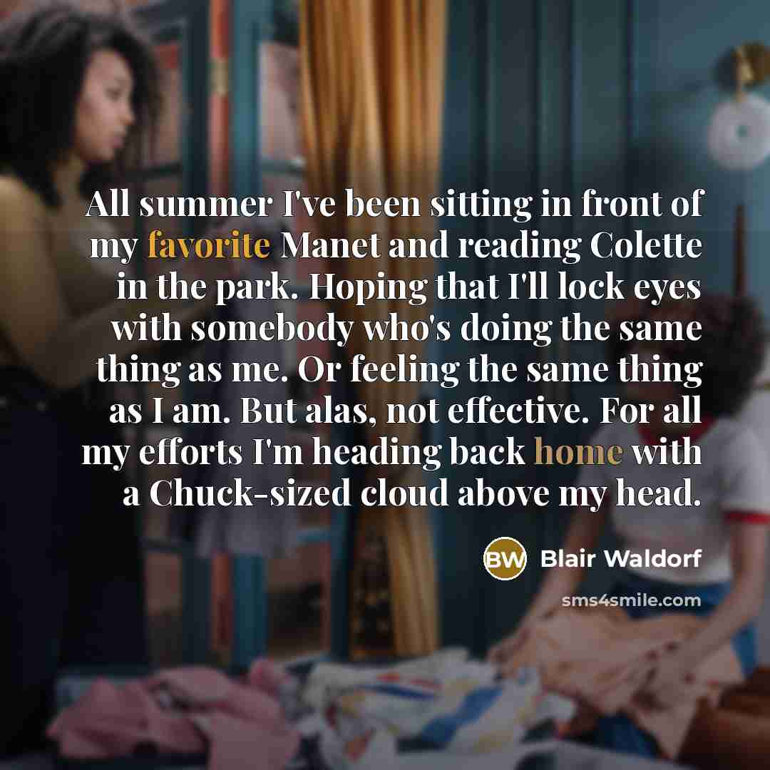 “All summer I've been sitting in front of my favorite Manet and reading Colette in the park. Hoping that I'll lock eyes with somebody who's doing the same thing as me. Or feeling the same thing as I am. But alas, not effective. For all my efforts I'm heading back home with a Chuck-sized cloud above…” quote by Blair Waldorf