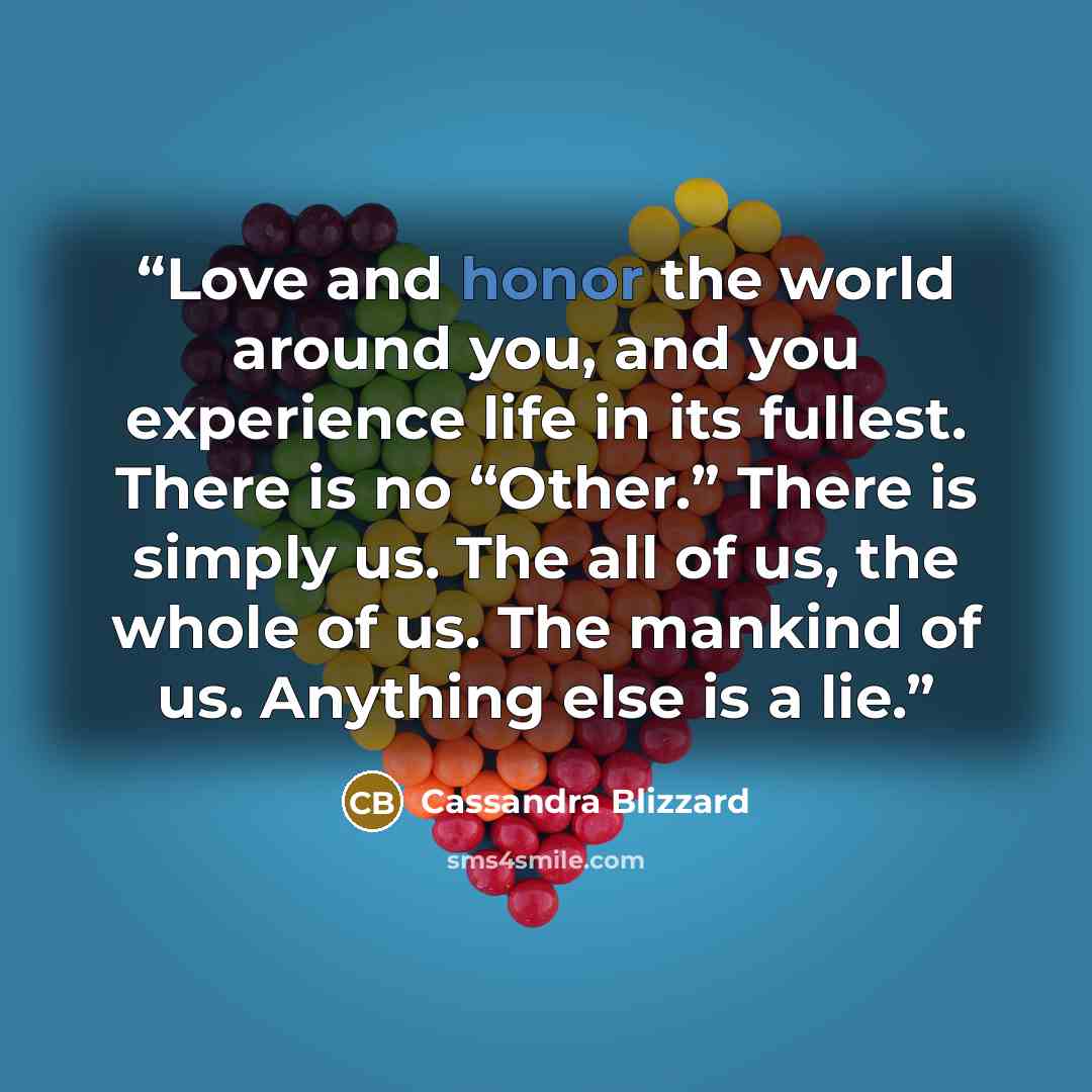 “Love and honor the world around you, and you experience life in its fullest. There is no “Other.” There is simply us. The all of us, the whole of us. The mankind of us. Anything else is a lie.” quote by Cassandra Blizzard