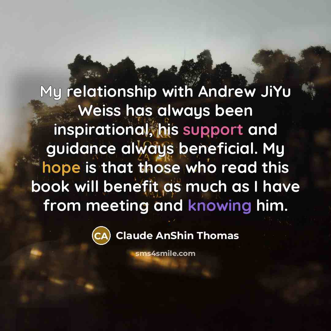 “My relationship with Andrew JiYu Weiss has always been inspirational, his support and guidance always beneficial. My hope is that those who read this book will benefit as much as I have from meeting and knowing him.” quote by Claude AnShin Thomas