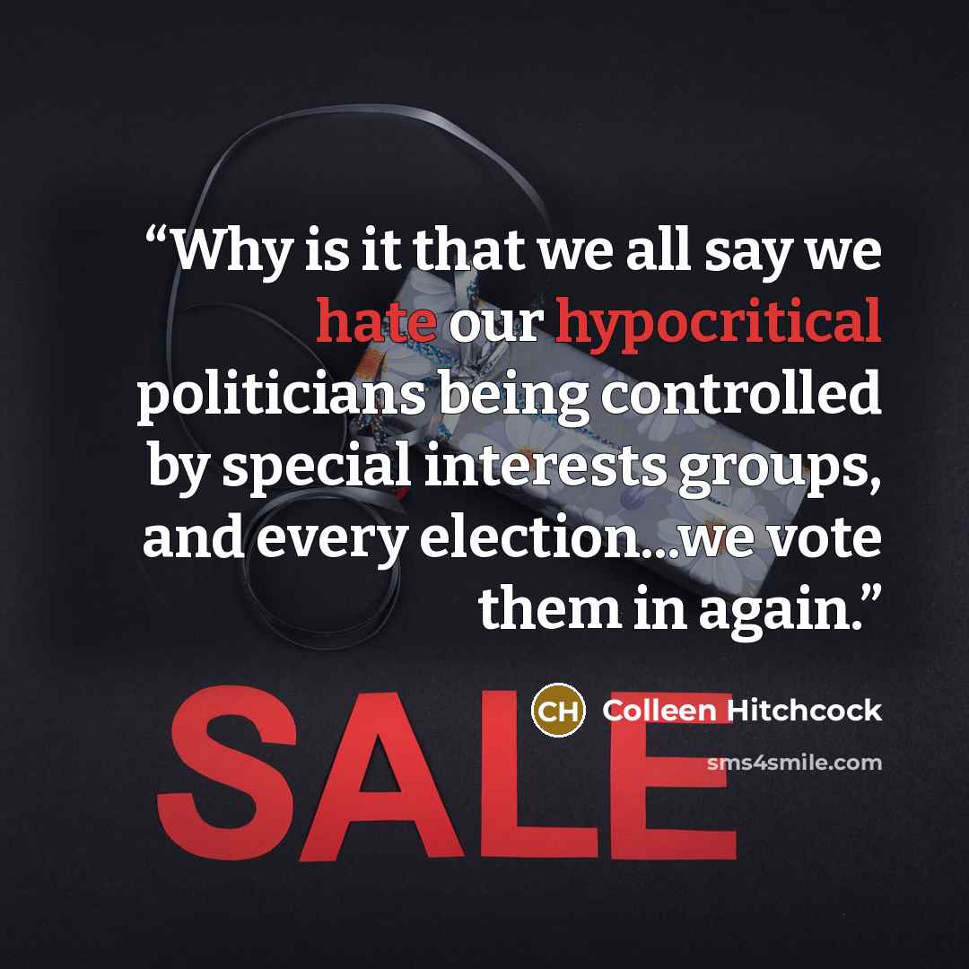 “Why is it that we all say we hate our hypocritical politicians being controlled by special interests groups, and every election...we vote them in again.” quote by Colleen Hitchcock