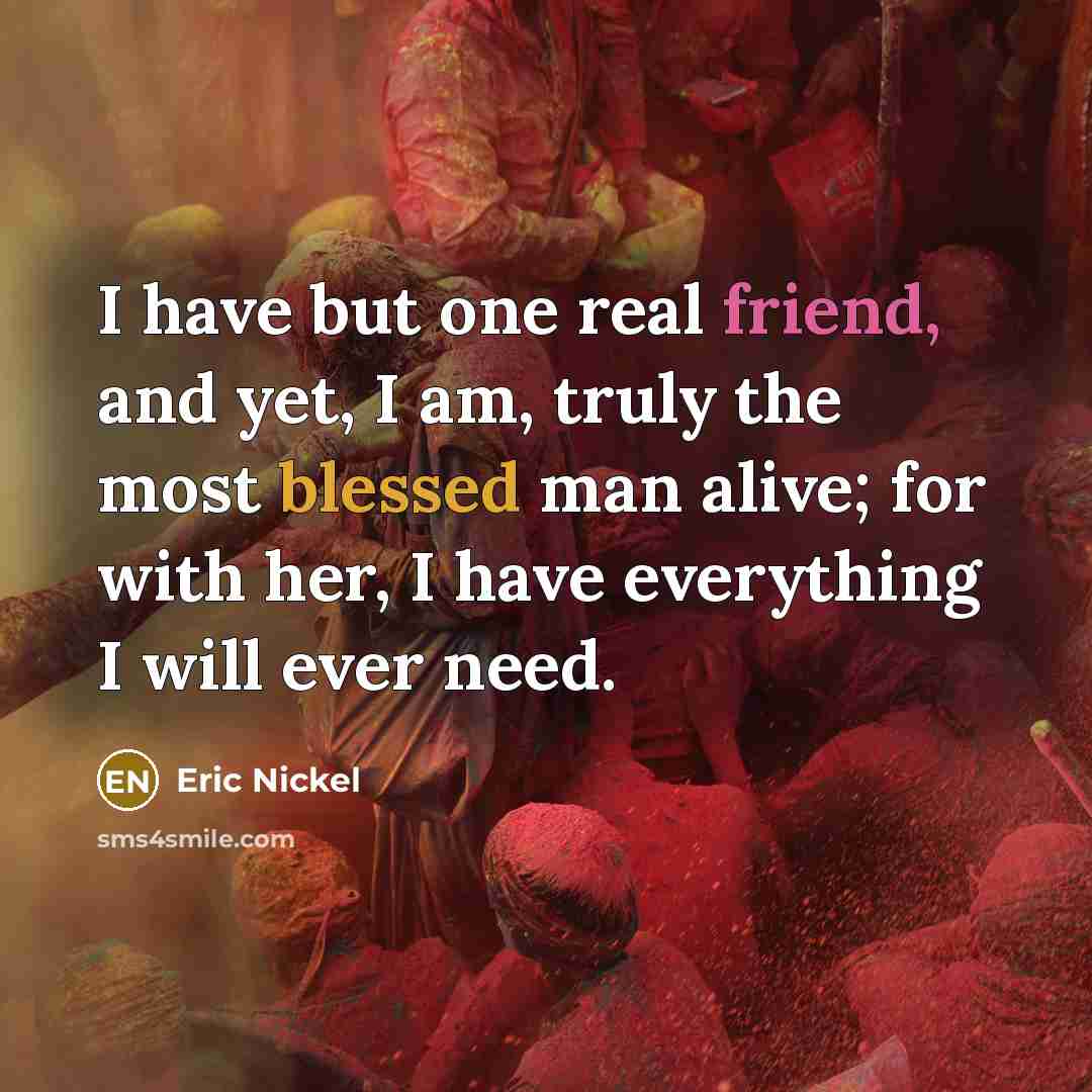 “I have but one real friend, and yet, I am, truly the most blessed man alive; for with her, I have everything I will ever need.” quote by Eric Nickel