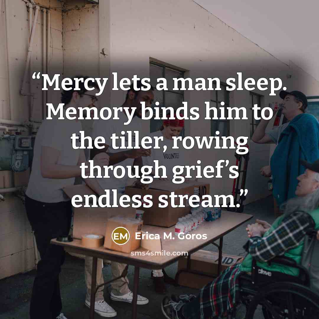 “Mercy lets a man sleep. Memory binds him to the tiller, rowing through grief’s endless stream.” quote by Erica M. Goros