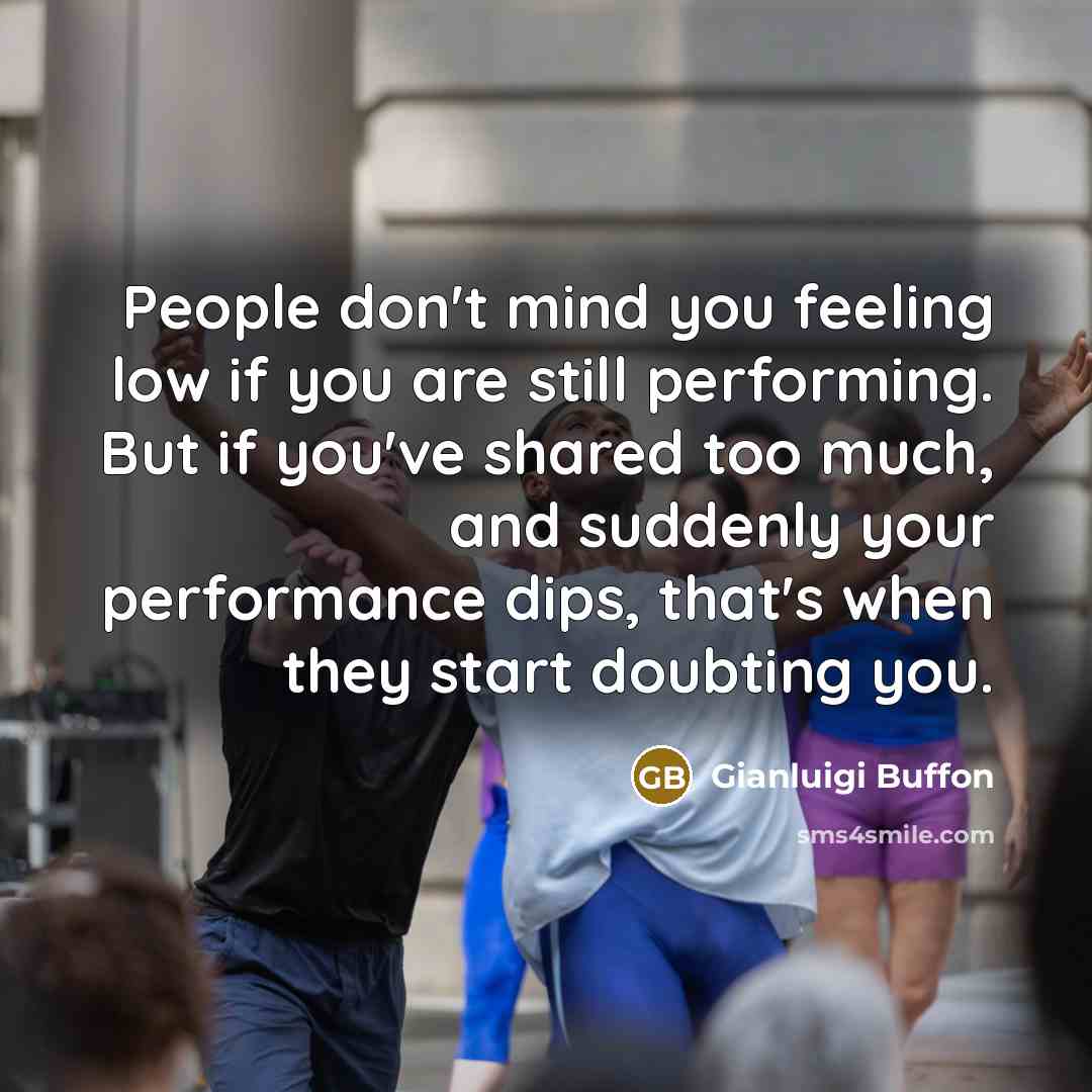 “People don't mind you feeling low if you are still performing. But if you've shared too much, and suddenly your performance dips, that's when they start doubting you.” quote by Gianluigi Buffon